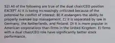 52) All of the following are true of the dual chair/CEO position EXCEPT A) it is being increasingly criticized because of the potential for conflict of interest. B) it endangers the ability to properly oversee top management. C) it is separated by law in Germany, the Netherlands, and Finland. D) it is more popular in American corporations than firms in the United Kingdom. E) firms with a dual chair/CEO role have significantly better stock performance.