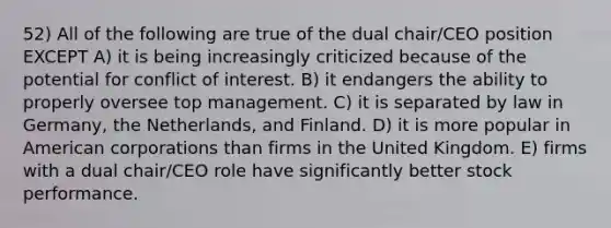 52) All of the following are true of the dual chair/CEO position EXCEPT A) it is being increasingly criticized because of the potential for conflict of interest. B) it endangers the ability to properly oversee top management. C) it is separated by law in Germany, the Netherlands, and Finland. D) it is more popular in American corporations than firms in the United Kingdom. E) firms with a dual chair/CEO role have significantly better stock performance.