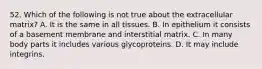 52. Which of the following is not true about the extracellular matrix? A. It is the same in all tissues. B. In epithelium it consists of a basement membrane and interstitial matrix. C. In many body parts it includes various glycoproteins. D. It may include integrins.