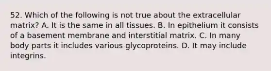 52. Which of the following is not true about the extracellular matrix? A. It is the same in all tissues. B. In epithelium it consists of a basement membrane and interstitial matrix. C. In many body parts it includes various glycoproteins. D. It may include integrins.