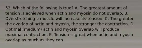 52. Which of the following is true? A. The greatest amount of tension is achieved when actin and myosin do not overlap. B. Overstretching a muscle will increase its tension. C. The greater the overlap of actin and myosin, the stronger the contraction. D. Optimal (medium) actin and myosin overlap will produce maximal contraction. E. Tension is great when actin and myosin overlap as much as they can