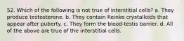 52. Which of the following is not true of interstitial cells? a. They produce testosterone. b. They contain Reinke crystalloids that appear after puberty. c. They form the blood-testis barrier. d. All of the above are true of the interstitial cells.