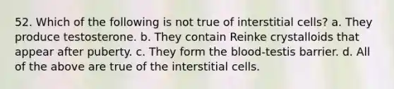 52. Which of the following is not true of interstitial cells? a. They produce testosterone. b. They contain Reinke crystalloids that appear after puberty. c. They form the blood-testis barrier. d. All of the above are true of the interstitial cells.