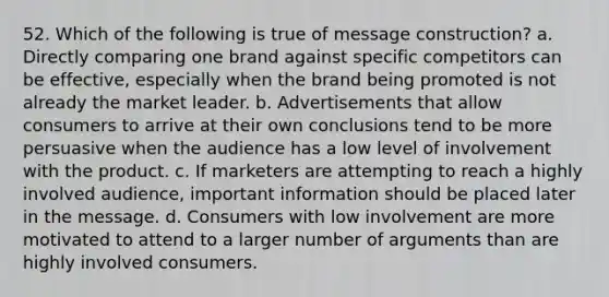 52. Which of the following is true of message construction? a. Directly comparing one brand against specific competitors can be effective, especially when the brand being promoted is not already the market leader. b. Advertisements that allow consumers to arrive at their own conclusions tend to be more persuasive when the audience has a low level of involvement with the product. c. If marketers are attempting to reach a highly involved audience, important information should be placed later in the message. d. Consumers with low involvement are more motivated to attend to a larger number of arguments than are highly involved consumers.