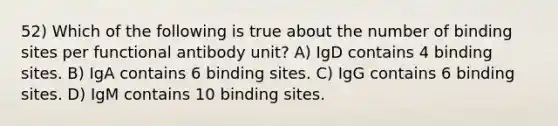 52) Which of the following is true about the number of binding sites per functional antibody unit? A) IgD contains 4 binding sites. B) IgA contains 6 binding sites. C) IgG contains 6 binding sites. D) IgM contains 10 binding sites.