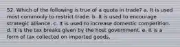 52. Which of the following is true of a quota in trade? a. It is used most commonly to restrict trade. b. It is used to encourage strategic alliance. c. It is used to increase domestic competition. d. It is the tax breaks given by the host government. e. It is a form of tax collected on imported goods.