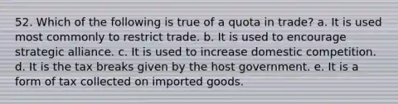 52. Which of the following is true of a quota in trade? a. It is used most commonly to restrict trade. b. It is used to encourage strategic alliance. c. It is used to increase domestic competition. d. It is the tax breaks given by the host government. e. It is a form of tax collected on imported goods.