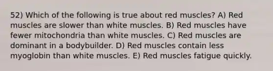 52) Which of the following is true about red muscles? A) Red muscles are slower than white muscles. B) Red muscles have fewer mitochondria than white muscles. C) Red muscles are dominant in a bodybuilder. D) Red muscles contain less myoglobin than white muscles. E) Red muscles fatigue quickly.