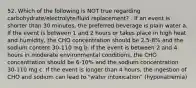 52. Which of the following is NOT true regarding carbohydrate/electrolyte/fluid replacement? . If an event is shorter than 30 minutes, the preferred beverage is plain water a. If the event is between 1 and 2 hours or takes place in high heat and humidity, the CHO concentration should be 2.5-8% and the sodium content 30-110 mg b. If the event is between 2 and 4 hours in moderate environmental conditions, the CHO concentration should be 6-10% and the sodium concentration 30-110 mg c. If the event is longer than 4 hours, the ingestion of CHO and sodium can lead to "water intoxication" (hyponatremia)