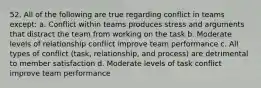 52. All of the following are true regarding conflict in teams except: a. Conflict within teams produces stress and arguments that distract the team from working on the task b. Moderate levels of relationship conflict improve team performance c. All types of conflict (task, relationship, and process) are detrimental to member satisfaction d. Moderate levels of task conflict improve team performance