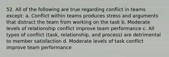 52. All of the following are true regarding conflict in teams except: a. Conflict within teams produces stress and arguments that distract the team from working on the task b. Moderate levels of relationship conflict improve team performance c. All types of conflict (task, relationship, and process) are detrimental to member satisfaction d. Moderate levels of task conflict improve team performance