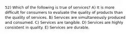 52) Which of the following is true of services? A) It is more difficult for consumers to evaluate the quality of products than the quality of services. B) Services are simultaneously produced and consumed. C) Services are tangible. D) Services are highly consistent in quality. E) Services are durable.