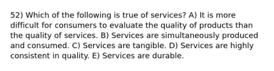 52) Which of the following is true of services? A) It is more difficult for consumers to evaluate the quality of products than the quality of services. B) Services are simultaneously produced and consumed. C) Services are tangible. D) Services are highly consistent in quality. E) Services are durable.