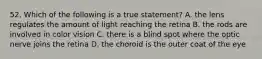 52. Which of the following is a true statement? A. the lens regulates the amount of light reaching the retina B. the rods are involved in color vision C. there is a blind spot where the optic nerve joins the retina D. the choroid is the outer coat of the eye