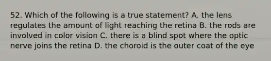 52. Which of the following is a true statement? A. the lens regulates the amount of light reaching the retina B. the rods are involved in color vision C. there is a blind spot where the optic nerve joins the retina D. the choroid is the outer coat of the eye