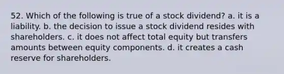 52. Which of the following is true of a stock dividend? a. it is a liability. b. the decision to issue a stock dividend resides with shareholders. c. it does not affect total equity but transfers amounts between equity components. d. it creates a cash reserve for shareholders.