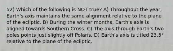 52) Which of the following is NOT true? A) Throughout the year, Earth's axis maintains the same alignment relative to the plane of the ecliptic. B) During the winter months, Earth's axis is aligned towards Southern Cross. C) The axis through Earth's two poles points just slightly off Polaris. D) Earth's axis is titled 23.5° relative to the plane of the ecliptic.