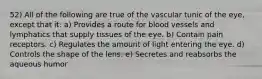 52) All of the following are true of the vascular tunic of the eye, except that it: a) Provides a route for blood vessels and lymphatics that supply tissues of the eye. b) Contain pain receptors. c) Regulates the amount of light entering the eye. d) Controls the shape of the lens. e) Secretes and reabsorbs the aqueous humor