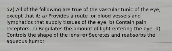 52) All of the following are true of the vascular tunic of the eye, except that it: a) Provides a route for blood vessels and lymphatics that supply tissues of the eye. b) Contain pain receptors. c) Regulates the amount of light entering the eye. d) Controls the shape of the lens. e) Secretes and reabsorbs the aqueous humor