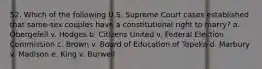 52. Which of the following U.S. Supreme Court cases established that same-sex couples have a constitutional right to marry? a. Obergefell v. Hodges b. Citizens United v. Federal Election Commission c. Brown v. Board of Education of Topeka d. Marbury v. Madison e. King v. Burwell