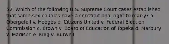 52. Which of the following U.S. Supreme Court cases established that same-sex couples have a constitutional right to marry? a. Obergefell v. Hodges b. Citizens United v. Federal Election Commission c. Brown v. Board of Education of Topeka d. Marbury v. Madison e. King v. Burwell