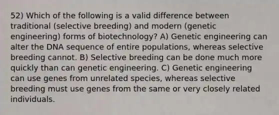 52) Which of the following is a valid difference between traditional (selective breeding) and modern (genetic engineering) forms of biotechnology? A) Genetic engineering can alter the DNA sequence of entire populations, whereas selective breeding cannot. B) Selective breeding can be done much more quickly than can genetic engineering. C) Genetic engineering can use genes from unrelated species, whereas selective breeding must use genes from the same or very closely related individuals.