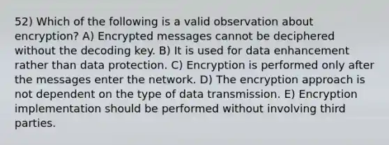 52) Which of the following is a valid observation about encryption? A) Encrypted messages cannot be deciphered without the decoding key. B) It is used for data enhancement rather than data protection. C) Encryption is performed only after the messages enter the network. D) The encryption approach is not dependent on the type of data transmission. E) Encryption implementation should be performed without involving third parties.