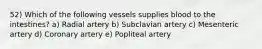 52) Which of the following vessels supplies blood to the intestines? a) Radial artery b) Subclavian artery c) Mesenteric artery d) Coronary artery e) Popliteal artery