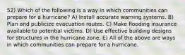 52) Which of the following is a way in which communities can prepare for a hurricane? A) Install accurate warning systems. B) Plan and publicize evacuation routes. C) Make flooding insurance available to potential victims. D) Use effective building designs for structures in the hurricane zone. E) All of the above are ways in which communities can prepare for a hurricane.