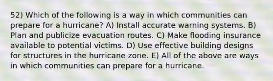 52) Which of the following is a way in which communities can prepare for a hurricane? A) Install accurate warning systems. B) Plan and publicize evacuation routes. C) Make flooding insurance available to potential victims. D) Use effective building designs for structures in the hurricane zone. E) All of the above are ways in which communities can prepare for a hurricane.