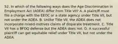 52. In which of the following ways does the Age Discrimination in Employment Act (ADEA) differ from Title VII? A. A plaintiff must file a charge with the EEOC or a state agency under Title VII, but not under the ADEA. B. Unlike Title VII, the ADEA does not incorporate mixed-motives claims of disparate treatment. C. Title VII has a BFOQ defense but the ADEA does not. D. A successful plaintiff can get equitable relief under Title VII, but not under the ADEA.