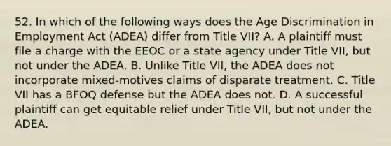 52. In which of the following ways does the Age Discrimination in Employment Act (ADEA) differ from Title VII? A. A plaintiff must file a charge with the EEOC or a state agency under Title VII, but not under the ADEA. B. Unlike Title VII, the ADEA does not incorporate mixed-motives claims of disparate treatment. C. Title VII has a BFOQ defense but the ADEA does not. D. A successful plaintiff can get equitable relief under Title VII, but not under the ADEA.