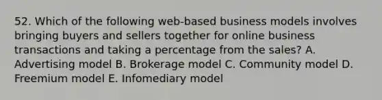 52. Which of the following web-based business models involves bringing buyers and sellers together for online business transactions and taking a percentage from the sales? A. Advertising model B. Brokerage model C. Community model D. Freemium model E. Infomediary model