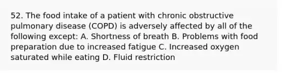 52. The food intake of a patient with chronic obstructive pulmonary disease (COPD) is adversely affected by all of the following except: A. Shortness of breath B. Problems with food preparation due to increased fatigue C. Increased oxygen saturated while eating D. Fluid restriction