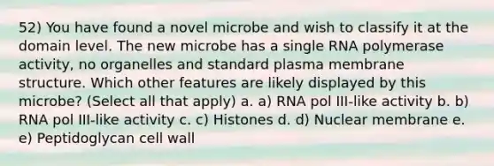 52) You have found a novel microbe and wish to classify it at the domain level. The new microbe has a single RNA polymerase activity, no organelles and standard plasma membrane structure. Which other features are likely displayed by this microbe? (Select all that apply) a. a) RNA pol III-like activity b. b) RNA pol III-like activity c. c) Histones d. d) Nuclear membrane e. e) Peptidoglycan cell wall