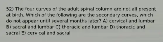 52) The four curves of the adult spinal column are not all present at birth. Which of the following are the secondary curves, which do not appear until several months later? A) cervical and lumbar B) sacral and lumbar C) thoracic and lumbar D) thoracic and sacral E) cervical and sacral