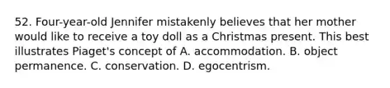 52. Four-year-old Jennifer mistakenly believes that her mother would like to receive a toy doll as a Christmas present. This best illustrates Piaget's concept of A. accommodation. B. object permanence. C. conservation. D. egocentrism.