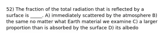 52) The fraction of the total radiation that is reflected by a surface is _____. A) immediately scattered by the atmosphere B) the same no matter what Earth material we examine C) a larger proportion than is absorbed by the surface D) its albedo