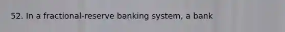 52. In a fractional-reserve banking system, a bank