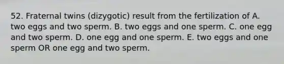 52. Fraternal twins (dizygotic) result from the fertilization of A. two eggs and two sperm. B. two eggs and one sperm. C. one egg and two sperm. D. one egg and one sperm. E. two eggs and one sperm OR one egg and two sperm.