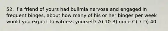 52. If a friend of yours had bulimia nervosa and engaged in frequent binges, about how many of his or her binges per week would you expect to witness yourself? A) 10 B) none C) 7 D) 40