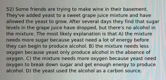 52) Some friends are trying to make wine in their basement. They've added yeast to a sweet grape juice mixture and have allowed the yeast to grow. After several days they find that sugar levels in the grape juice have dropped, but there's no alcohol in the mixture. The most likely explanation is that A) the mixture needs more sugar because yeast need a lot of energy before they can begin to produce alcohol. B) the mixture needs less oxygen because yeast only produce alcohol in the absence of oxygen. C) the mixture needs more oxygen because yeast need oxygen to break down sugar and get enough energy to produce alcohol. D) the yeast used the alcohol as a carbon source.