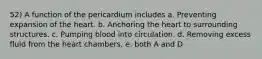 52) A function of the pericardium includes a. Preventing expansion of the heart. b. Anchoring the heart to surrounding structures. c. Pumping blood into circulation. d. Removing excess fluid from the heart chambers. e. both A and D