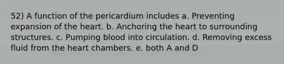 52) A function of the pericardium includes a. Preventing expansion of the heart. b. Anchoring the heart to surrounding structures. c. Pumping blood into circulation. d. Removing excess fluid from the heart chambers. e. both A and D