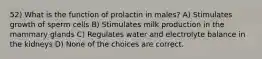 52) What is the function of prolactin in males? A) Stimulates growth of sperm cells B) Stimulates milk production in the mammary glands C) Regulates water and electrolyte balance in the kidneys D) None of the choices are correct.