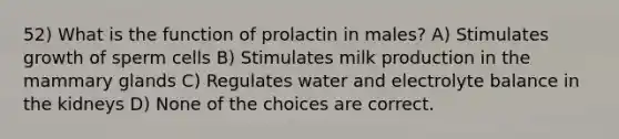 52) What is the function of prolactin in males? A) Stimulates growth of sperm cells B) Stimulates milk production in the mammary glands C) Regulates water and electrolyte balance in the kidneys D) None of the choices are correct.