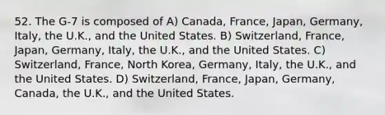 52. The G-7 is composed of A) Canada, France, Japan, Germany, Italy, the U.K., and the United States. B) Switzerland, France, Japan, Germany, Italy, the U.K., and the United States. C) Switzerland, France, North Korea, Germany, Italy, the U.K., and the United States. D) Switzerland, France, Japan, Germany, Canada, the U.K., and the United States.