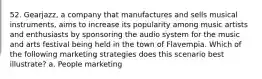 52. Gearjazz, a company that manufactures and sells musical instruments, aims to increase its popularity among music artists and enthusiasts by sponsoring the audio system for the music and arts festival being held in the town of Flavempia. Which of the following marketing strategies does this scenario best illustrate? a. People marketing