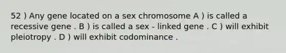 52 ) Any gene located on a sex chromosome A ) is called a recessive gene . B ) is called a sex - linked gene . C ) will exhibit pleiotropy . D ) will exhibit codominance .