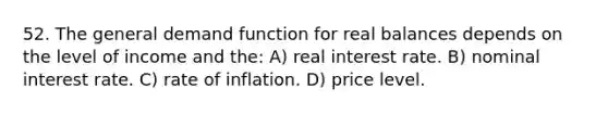 52. The general demand function for real balances depends on the level of income and the: A) real interest rate. B) nominal interest rate. C) rate of inflation. D) price level.